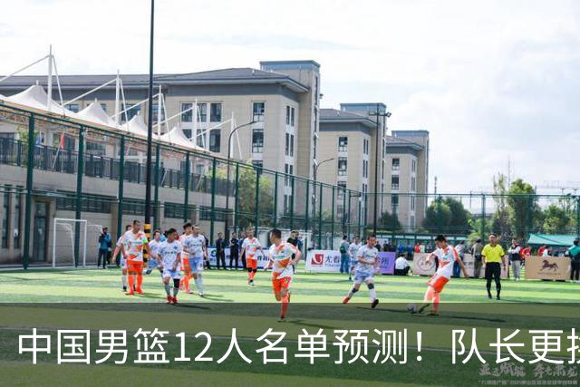 中国男篮12人名单预测！队长更换，杨瀚森王俊杰首发，赛程出炉